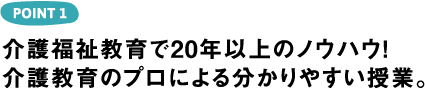 POINT1 介護福祉教育で20年以上のノウハウ！介護教育のプロによる分かりやすい授業。