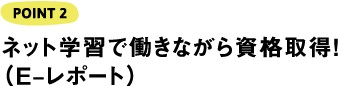 POINT2 ネット学習で働きながら資格取得！（E‒レポート）